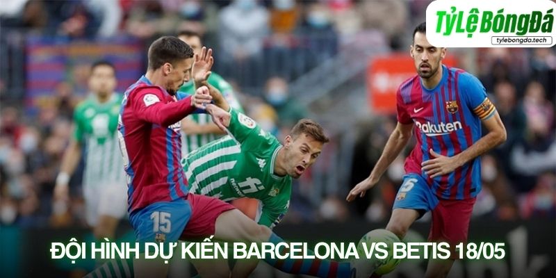 Tình hình lực lượng Barcelona vs Real Betis 18/05