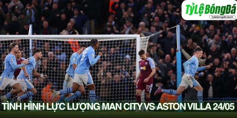 Tình hình lực lượng Man City vs Aston Villa 24/05