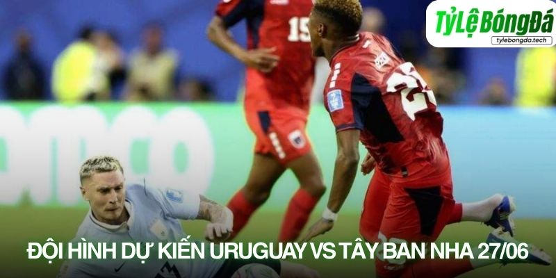 Tình hình lực lượng Uruguay vs Tây Ban Nha 27/06